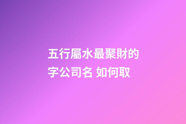五行屬水最聚財的字公司名 如何取-第1張-公司起名-玄機派